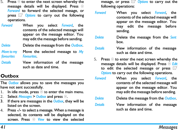 41 Messages5. Press , to enter the next screen whereby themessage details will be displayed. Press ,Forward  to forward the selected mesage, orpress L Options to carry out the followingoperations. OutboxThe Outbox allows you to save the messages youhave not sent successfully. 1. In idle mode, press , to enter the main menu.2. Select Messages > Outbox and press ,.3. If there are messages in the Outbox, they will belisted on the screen. 4. Press +/- to select a message. When a message isselected, its contents will be displayed on thescreen. Press , View to view the selectedmesage, or press L Options to carry out thefollowing operations:5. Press , to enter the next screen whereby themessage details will be displayed. Press , Editto edit the selected message or press LOptions to carry out the following operations. ForwardWhen you select Forward, thecontents of the selected message willappear on the message editor. Youmay edit the message before sending. DeleteDelete the message from the Outbox.Move to my favouritesMove the selected message to MyFavourites.DetailsView information of the messagesuch as date and time.ForwardWhen you select Forward, thecontents of the selected message willappear on the message editor. Youmay edit the message beforesending. DeleteDelete the message from the Sentbox.DetailsView information of the messagesuch as date and time.ForwardWhen you select Forward, thecontents of the selected message willappear on the message editor. Youmay edit the message before sending. DeleteDelete the message from the Outbox.DetailsView information of the messagesuch as date and time.