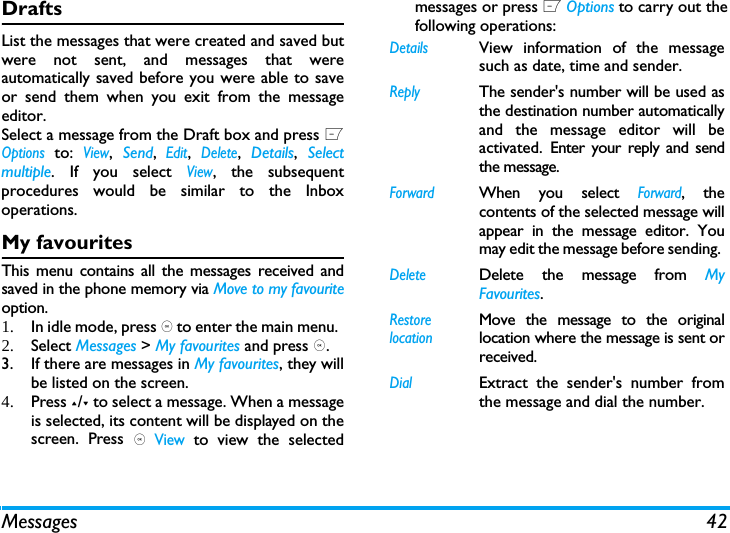 Messages 42DraftsList the messages that were created and saved butwere not sent, and messages that wereautomatically saved before you were able to saveor send them when you exit from the messageeditor. Select a message from the Draft box and press LOptions to: View,  Send, Edit, Delete,  Details,  Selectmultiple. If you select View, the subsequentprocedures would be similar to the Inboxoperations.My favouritesThis menu contains all the messages received andsaved in the phone memory via Move to my favouriteoption. 1. In idle mode, press , to enter the main menu. 2. Select Messages > My favourites and press ,.3. If there are messages in My favourites, they willbe listed on the screen. 4. Press +/- to select a message. When a messageis selected, its content will be displayed on thescreen. Press , View to view the selectedmessages or press L Options to carry out thefollowing operations:DetailsView information of the messagesuch as date, time and sender.ReplyThe sender's number will be used asthe destination number automaticallyand the message editor will beactivated. Enter your reply and sendthe message.ForwardWhen you select Forward, thecontents of the selected message willappear in the message editor. Youmay edit the message before sending. DeleteDelete the message from MyFavourites.Restore locationMove the message to the originallocation where the message is sent orreceived.DialExtract the sender's number fromthe message and dial the number.