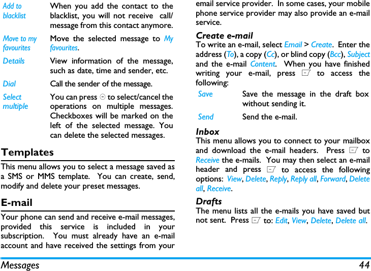 Messages 44TemplatesThis menu allows you to select a message saved asa SMS or MMS template.  You can create, send,modify and delete your preset messages.E-mailYour phone can send and receive e-mail messages,provided this service is included in yoursubscription.  You must already have an e-mailaccount and have received the settings from youremail service provider.  In some cases, your mobilephone service provider may also provide an e-mailservice.Create e-mailTo write an e-mail, select Email > Create.  Enter theaddress (To), a copy (Cc), or blind copy (Bcc), Subjectand the e-mail Content.  When you have finishedwriting your e-mail, press L to access thefollowing:InboxThis menu allows you to connect to your mailboxand download the e-mail headers.  Press L toReceive the e-mails.  You may then select an e-mailheader and press L to access the followingoptions:  View, Delete, Reply, Reply all, Forward, Deleteall, Receive.DraftsThe menu lists all the e-mails you have saved butnot sent.  Press L to: Edit, View, Delete, Delete all.Add to blacklistWhen you add the contact to theblacklist, you will not receive  call/message from this contact anymore.Move to my favouritesMove the selected message to Myfavourites.Details View information of the message,such as date, time and sender, etc.Dial Call the sender of the message.Select multipleYou can press , to select/cancel theoperations on multiple messages.Checkboxes will be marked on theleft of the selected message. Youcan delete the selected messages.Save Save the message in the draft boxwithout sending it.Send Send the e-mail.
