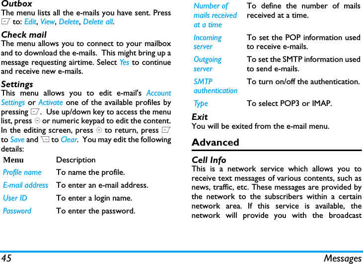 45 MessagesOutboxThe menu lists all the e-mails you have sent. PressL to: Edit, View, Delete, Delete all.Check mailThe menu allows you to connect to your mailboxand to download the e-mails.  This might bring up amessage requesting airtime. Select Yes to continueand receive new e-mails.SettingsThis menu allows you to edit e-mail's AccountSettings or Activate one of the available profiles bypressing L.  Use up/down key to access the menulist, press , or numeric keypad to edit the content.In the editing screen, press , to return, press Lto Save and R to Clear.  You may edit the followingdetails:ExitYou will be exited from the e-mail menu.AdvancedCell InfoThis is a network service which allows you toreceive text messages of various contents, such asnews, traffic, etc. These messages are provided bythe network to the subscribers within a certainnetwork area. If this service is available, thenetwork will provide you with the broadcastMenu DescriptionProfile name To name the profile.E-mail address To enter an e-mail address.User ID To enter a login name.Password To enter the password.Number of mails received at a timeTo define the number of mailsreceived at a time.Incoming serverTo set the POP information usedto receive e-mails.Outgoing serverTo set the SMTP information usedto send e-mails.SMTP authenticationTo turn on/off the authentication.Type To select POP3 or IMAP.