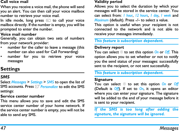 47 MessagesCall voice mailWhen you receive a voice mail, the phone will sendyou an alert. You can then call your voice mailboxnumber to retrieve your voice mail. In idle mode, long press 1 to call your voicemailbox directly. If the number is empty, you will beprompted to enter the number. Voice mail numberGenerally, you can obtain two sets of numbersfrom your network provider: &bull;  number for the caller to leave a message (thisnumber can also used for Call Forwarding)&bull;  number for you to retrieve your voicemessagesSettingsSMSSelect Messages > Settings > SMS to open the list ofSMS accounts. Press L Personalize to edit the SMSsettings:Service center numberThis menu allows you to save and edit the SMSservice center number of your home network. Ifthe service center number is empty, you will not beable to send any SMS.Validity periodAllows you to select the duration by which yourmessages will be stored in the service center. Youcan select from: 1 hour, 12 hours, 1 day, 1 week andMaximum (default). Press +/- to select a value. This option is useful when your recipient is notconnected to the network and is not able toreceive your messages immediately. This feature is subscription dependent. Delivery reportYou can select , to set this option On or Off. Thisoption allows you to set whether or not to notifyyou the send status of your messages: successfullysent to the recipient, or not sent successfully. This feature is subscription dependent. SignatureYou can select , to set this option On or Off(Default is Off). If set to On, it opens an editorwhere you can enter your signature. The signaturewill be added to the end of your message before itis sent to your recipient. If the SMS is too long after adding thesignature, the signature will be ignored. 