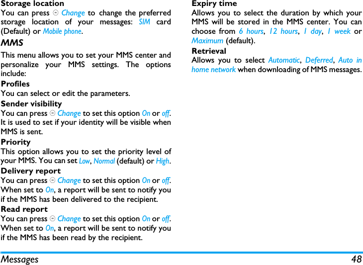 Messages 48Storage locationYou can press , Change to change the preferredstorage location of your messages: SIM card(Default) or Mobile phone.MMSThis menu allows you to set your MMS center andpersonalize your MMS settings. The optionsinclude: ProfilesYou can select or edit the parameters.Sender visibilityYou can press , Change to set this option On or off.It is used to set if your identity will be visible whenMMS is sent.PriorityThis option allows you to set the priority level ofyour MMS. You can set Low, Normal (default) or High.Delivery reportYou can press , Change to set this option On or off.When set to On, a report will be sent to notify youif the MMS has been delivered to the recipient. Read reportYou can press , Change to set this option On or off.When set to On, a report will be sent to notify youif the MMS has been read by the recipient. Expiry timeAllows you to select the duration by which yourMMS will be stored in the MMS center. You canchoose from 6 hours,  12 hours, 1 day,  1 week orMaximum (default). RetrievalAllows you to select Automatic,  Deferred,  Auto inhome network when downloading of MMS messages.