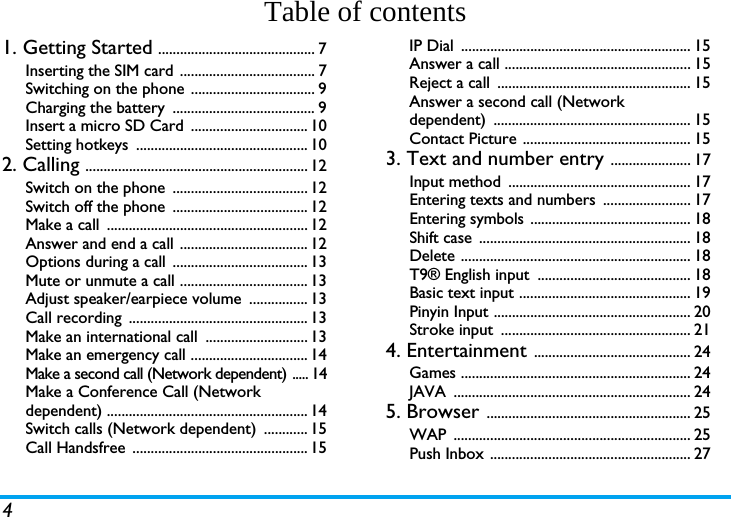 4Table of contents1. Getting Started ........................................... 7Inserting the SIM card ..................................... 7Switching on the phone .................................. 9Charging the battery  ....................................... 9Insert a micro SD Card  ................................ 10Setting hotkeys  ............................................... 102. Calling ............................................................. 12Switch on the phone  ..................................... 12Switch off the phone  ..................................... 12Make a call  ....................................................... 12Answer and end a call ................................... 12Options during a call  ..................................... 13Mute or unmute a call ................................... 13Adjust speaker/earpiece volume  ................ 13Call recording  ................................................. 13Make an international call  ............................ 13Make an emergency call ................................ 14Make a second call (Network dependent) ..... 14Make a Conference Call (Network dependent) ....................................................... 14Switch calls (Network dependent)  ............ 15Call Handsfree  ................................................ 15IP Dial  ............................................................... 15Answer a call ................................................... 15Reject a call  ..................................................... 15Answer a second call (Network dependent) ...................................................... 15Contact Picture .............................................. 153. Text and number entry ...................... 17Input method  .................................................. 17Entering texts and numbers  ........................ 17Entering symbols  ............................................ 18Shift case  .......................................................... 18Delete ............................................................... 18T9&reg; English input  .......................................... 18Basic text input ............................................... 19Pinyin Input ...................................................... 20Stroke input  .................................................... 214. Entertainment ........................................... 24Games ............................................................... 24JAVA ................................................................. 245. Browser ........................................................ 25WAP ................................................................. 25Push Inbox ....................................................... 27