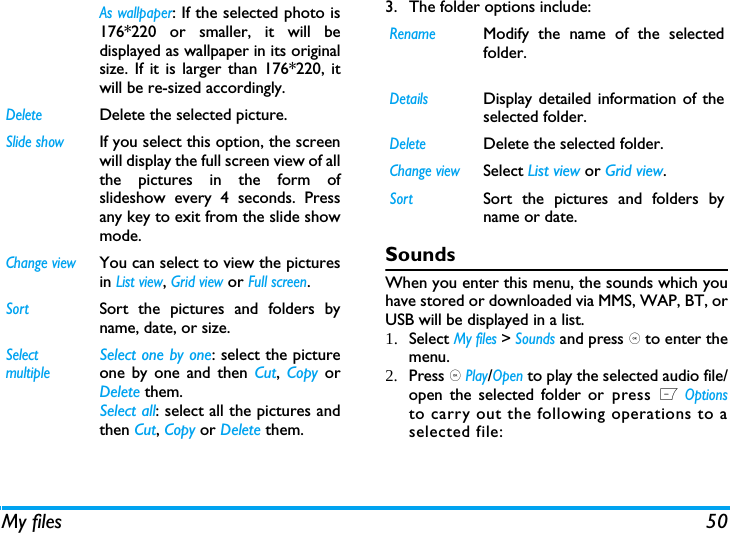 My files 503. The folder options include: SoundsWhen you enter this menu, the sounds which youhave stored or downloaded via MMS, WAP, BT, orUSB will be displayed in a list. 1. Select My files > Sounds and press , to enter themenu.2. Press , Play/Open to play the selected audio file/open the selected folder or press L Optionsto carry out the following operations to aselected file:As wallpaper: If the selected photo is176*220 or smaller, it will bedisplayed as wallpaper in its originalsize. If it is larger than 176*220, itwill be re-sized accordingly. DeleteDelete the selected picture.Slide showIf you select this option, the screenwill display the full screen view of allthe pictures in the form ofslideshow every 4 seconds. Pressany key to exit from the slide showmode. Change viewYou can select to view the picturesin List view, Grid view or Full screen.SortSort the pictures and folders byname, date, or size.SelectmultipleSelect one by one: select the pictureone by one and then Cut,  Copy orDelete them.Select all: select all the pictures andthen Cut, Copy or Delete them.RenameModify the name of the selectedfolder.DetailsDisplay detailed information of theselected folder. DeleteDelete the selected folder.Change viewSelect List view or Grid view.SortSort the pictures and folders byname or date.