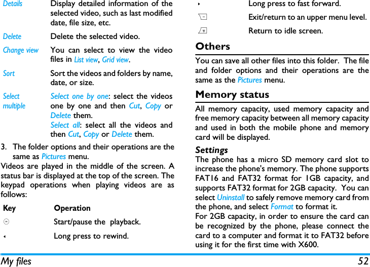 My files 523. The folder options and their operations are thesame as Pictures menu.Videos are played in the middle of the screen. Astatus bar is displayed at the top of the screen. Thekeypad operations when playing videos are asfollows: OthersYou can save all other files into this folder.  The fileand folder options and their operations are thesame as the Pictures menu.Memory statusAll memory capacity, used memory capacity andfree memory capacity between all memory capacityand used in both the mobile phone and memorycard will be displayed.SettingsThe phone has a micro SD memory card slot toincrease the phone's memory. The phone supportsFAT16 and FAT32 format for 1GB capacity, andsupports FAT32 format for 2GB capacity.  You canselect Uninstall to safely remove memory card fromthe phone, and select Format to format it.For 2GB capacity, in order to ensure the card canbe recognized by the phone, please connect thecard to a computer and format it to FAT32 beforeusing it for the first time with X600.DetailsDisplay detailed information of theselected video, such as last modifieddate, file size, etc. DeleteDelete the selected video.Change viewYou can select to view the videofiles in List view, Grid view.SortSort the videos and folders by name,date, or size.SelectmultipleSelect one by one: select the videosone by one and then Cut,  Copy orDelete them.Select all: select all the videos andthen Cut, Copy or Delete them.Key Operation, Start/pause the  playback.<Long press to rewind.>Long press to fast forward.RExit/return to an upper menu level.)Return to idle screen.