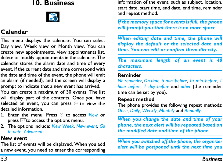 53 Business10. BusinessCalendarThis menu displays the calendar. You can selectDay view, Week view or Month view. You cancreate new appointments, view appointments list,delete or modify appointments in the calendar. Thecalendar stores the alarm date and time of everyevent. If the current date and time correspond withthe date and time of the event, the phone will emitan alarm (if needed), and the screen will display aprompt to indicate that a new event has arrived. You can create a maximum of 30 events. The listwill display part of the contents. Once you haveselected an event, you can press , to view thedetailed information.1. Enter the menu. Press , to access View  orpress Lto access the options menu.2. The options include: View Week, New event, Goto date, Advanced.New eventThe list of events will be displayed. When you adda new event, you need to enter the correspondinginformation of the event, such as subject, location,start date, start time, end date, end time, reminderand repeat method.If the memory space for events is full, the phonewill prompt you that there is no more space. When editing date and time, the phone willdisplay the default or the selected date andtime. You can edit or confirm them directly. The maximum length of an event is 40characters. ReminderNo reminder, On time, 5 min. before, 15 min. before, 1hour before, 1 day before and other  (the remindertime can be set by you).Repeat methodThe phone provides the following repeat methods:Once, Daily, Weekly, Monthly and Annually.When you change the date and time of yourphone, the next alert will be repeated based onthe modified date and time of the phone. When you switched off the phone, the organizeralert will be postponed until the next time you