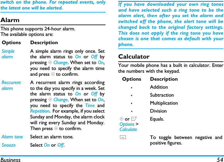 Business 54switch on the phone. For repeated events, onlythe latest one will be alerted. AlarmThis phone supports 24-hour alarm.The available options are:If you have downloaded your own ring tonesand have selected such a ring tone to be thealarm alert, then after you set the alarm andswitched off the phone, the alert tone will bechanged back to the original factory settings.This does not apply if the ring tone you havechosen is one that comes as default with yourphone.CalculatorYour mobile phone has a built in calculator. Enterthe numbers with the keypad.Options DescriptionSimple alarmA simple alarm rings only once. Setthe alarm status to On or Off bypressing , Change. When set to On,you need to specify the alarm timeand press , to confirm.Reccurent alarmA recurrent alarm rings accordingto the day you specify in a week. Setthe alarm status to On or Off bypressing , Change. When set to On,you need to specify the Time andRepetition.  For example, if you selectSunday and Monday, the alarm clockwill ring every Sunday and Monday.Then press , to confirm.Alarm tone Select an alarm tone.Snooze Select On or Off.Options Description+Addition-Subtraction>Multiplication<Division, or L Options > CalculateEquals.*To toggle between negative andpositive figures.