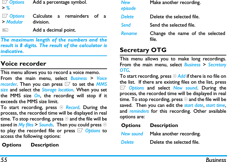 55 BusinessThe maximum length of the numbers and theresult is 8 digits. The result of the calculator isindicative.Voice recorderThis menu allows you to record a voice memo.From the main menu, select Business  >  Voicerecorder. Then you can press L to set the MMSsize and select the Storage location. When you setthe MMS size On, the recording will stop if itexceeds the MMS size limit.To start recording, press , Record. During theprocess, the recorded time will be displayed in realtime. To stop recording, press , and the file will besaved in My files > Sounds.  Then you could press ,to play the recorded file or press L Options toaccess the following options: Secretary OTGThis menu allows you to make long recordings.From the main menu, select Business > SecretaryOTG.To start recording, press , Add if there is no file onthe list.  If there are existing files on the list, pressL Options  and select New sound. During theprocess, the recorded time will be displayed in realtime. To stop recording, press , and the file will besaved.  Then you can edit the start date, start time,and  reminders for this recording. Other availableoptions are:L Options > % Add a percentage symbol.L Options > ModularCalculate a remainders of adivision.#Add a decimal point.Options DescriptionNew episodeMake another recording.Delete Delete the selected file.Send Send the selected file.Rename Change the name of the selectedfile.Options DescriptionNew sound Make another recording.Delete Delete the selected file.