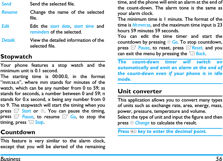 Business 56StopwatchYour phone features a stop watch and theminimum unit is 0.1 second.The starting time is 00:00.0, in the format&ldquo;mm:ss.n&rdquo;, where mm stands for minutes of thewatch, which can be any number from 0 to 59; ssstands for seconds, a number between 0 and 59; nstands for 0.x second, x being any number from 0to 9. The stopwatch will start the timing when youpress L Start or ,. You can pause the timing,press L Pause, to resume L Go, to stop thetiming, press R Stop.CountdownThis feature is very simliar to the alarm clock,except that you will be alerted of the remainingtime, and the phone will emit an alarm at the end ofthe count-down. The alarm tone is the same asyour alarm clock.The minimum time is 1 minute. The format of thetime is hh:mm:ss, and the maximum time input is 23hours 59 minutes 59 seconds. You can edit the time timer and start thecountdown by pressing , Go. To stop countdown,press L Pause, to reset, press LReset. and youcan exit the menu by pressing the R Back.The count-down timer will switch onautomatically and emit an alarm at the end ofthe count-down even if your phone is in idlemode.Unit converterThis application allows you to convert many typesof units such as exchange rate, area, energy, mass,power, pressure, temperature and volume.Select the type of unit and input the figure and thenpress , Change to calculate the result.Press # key to enter the decimal point.Send Send the selected file.Rename Change the name of the selectedfile.Edit Edit the start date,  start time andreminders of the selected.Details View the detailed information of theselected file.