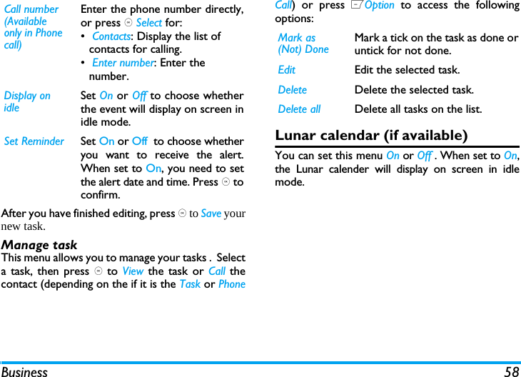 Business 58After you have finished editing, press , to Save yournew task. Manage taskThis menu allows you to manage your tasks .  Selecta task, then press , to  View the task or Call thecontact (depending on the if it is the Task or PhoneCall) or press LOption  to access the followingoptions: Lunar calendar (if available)You can set this menu On or Off . When set to On,the Lunar calender will display on screen in idlemode.Call number (Available only in Phone call)Enter the phone number directly,or press , Select for:&bull; Contacts: Display the list of contacts for calling.&bull; Enter number: Enter the number. Display on idleSet On or Off to choose whetherthe event will display on screen inidle mode.Set Reminder Set On or Off  to choose whetheryou want to receive the alert.When set to On, you need to setthe alert date and time. Press , toconfirm.Mark as (Not) DoneMark a tick on the task as done oruntick for not done.Edit Edit the selected task.Delete Delete the selected task.Delete all Delete all tasks on the list.