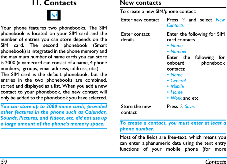 59 Contacts11. ContactsYour phone features two phonebooks. The SIMphonebook is located on your SIM card and thenumber of entries you can store depends on theSIM card. The second phonebook (Smartphonebook) is integrated in the phone memory andthe maximum number of name cards you can storeis 2000 (a namecard can consist of a name, 4 phonenumbers,  groups, email address, address, etc.).The SIM card is the default phonebook, but theentries in the two phonebooks are combined,sorted and displayed as a list. When you add a newcontact to your phonebook, the new contact willonly be added to the phonebook you have selected.You can store up to 2000 name cards, providedother features in the phone such as Calendar,Sounds, Pictures, and Videos, etc. did not use upa large amount of the phone's memory space.New contactsTo create a new SIM/phone contact:To create a contact, you must enter at least aphone number.Most of the fields are free-text, which means youcan enter alphanumeric data using the text entryfunctions of your mobile phone (for moreEnter new contact  Press , and select NewContactsEnter contact detailsEnter the following for SIMcard contacts.&bull;Name&bull; NumberEnter the following foronboard phonebookcontacts:&bull;Name&bull; General&bull; Mobile&bull;Home&bull;Work and etcStore the new contactPress , Save.