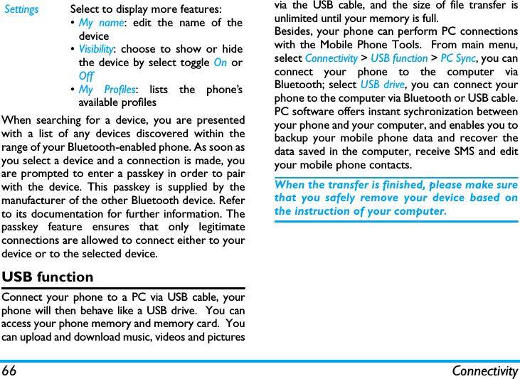 66 ConnectivityWhen searching for a device, you are presentedwith a list of any devices discovered within therange of your Bluetooth-enabled phone. As soon asyou select a device and a connection is made, youare prompted to enter a passkey in order to pairwith the device. This passkey is supplied by themanufacturer of the other Bluetooth device. Referto its documentation for further information. Thepasskey feature ensures that only legitimateconnections are allowed to connect either to yourdevice or to the selected device.USB functionConnect your phone to a PC via USB cable, yourphone will then behave like a USB drive.  You canaccess your phone memory and memory card.  Youcan upload and download music, videos and picturesvia the USB cable, and the size of file transfer isunlimited until your memory is full.Besides, your phone can perform PC connectionswith the Mobile Phone Tools.  From main menu,select Connectivity > USB function > PC Sync, you canconnect your phone to the computer viaBluetooth; select USB drive, you can connect yourphone to the computer via Bluetooth or USB cable.PC software offers instant sychronization betweenyour phone and your computer, and enables you tobackup your mobile phone data and recover thedata saved in the computer, receive SMS and edityour mobile phone contacts.When the transfer is finished, please make surethat you safely remove your device based onthe instruction of your computer.Settings Select to display more features:&bull;My name: edit the name of thedevice&bull;Visibility: choose to show or hidethe device by select toggle On orOff&bull;My Profiles: lists the phone&rsquo;savailable profiles