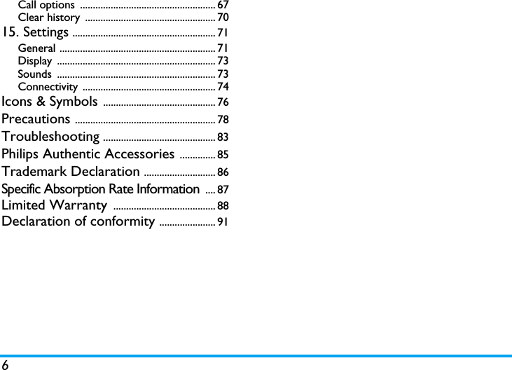 6Call options  ..................................................... 67Clear history  ................................................... 7015. Settings ........................................................ 71General ............................................................. 71Display .............................................................. 73Sounds .............................................................. 73Connectivity .................................................... 74Icons &amp; Symbols ............................................ 76Precautions ....................................................... 78Troubleshooting ............................................ 83Philips Authentic Accessories .............. 85Trademark Declaration ............................ 86Specific Absorption Rate Information  .... 87Limited Warranty  ........................................ 88Declaration of conformity ...................... 91