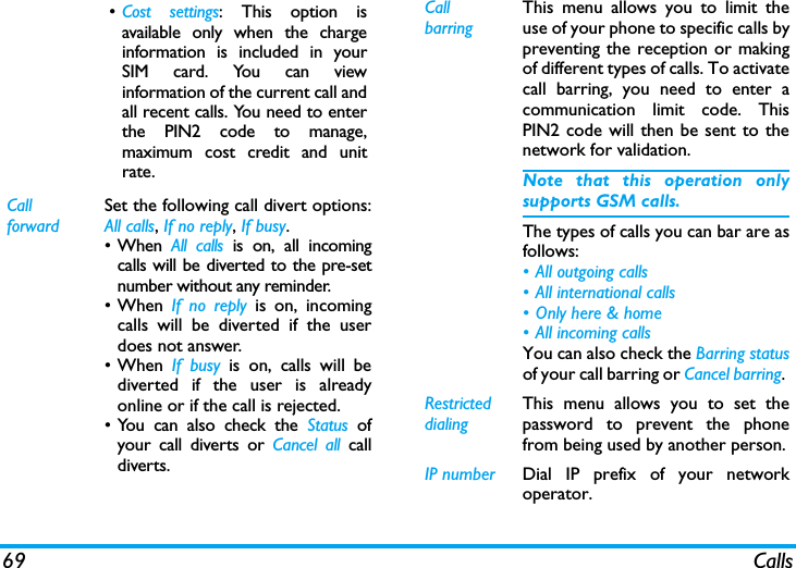 69 Calls&bull;Cost settings: This option isavailable only when the chargeinformation is included in yourSIM card. You can viewinformation of the current call andall recent calls. You need to enterthe PIN2 code to manage,maximum cost credit and unitrate. Call forwardSet the following call divert options:All calls, If no reply, If busy. &bull; When  All calls is on, all incomingcalls will be diverted to the pre-setnumber without any reminder. &bull;When If no reply is on, incomingcalls will be diverted if the userdoes not answer. &bull;When If busy is on, calls will bediverted if the user is alreadyonline or if the call is rejected.&bull; You can also check the Status ofyour call diverts or Cancel all calldiverts.Call barringThis menu allows you to limit theuse of your phone to specific calls bypreventing the reception or makingof different types of calls. To activatecall barring, you need to enter acommunication limit code. ThisPIN2 code will then be sent to thenetwork for validation.Note that this operation onlysupports GSM calls. The types of calls you can bar are asfollows:&bull; All outgoing calls&bull; All international calls&bull; Only here &amp; home&bull; All incoming callsYou can also check the Barring statusof your call barring or Cancel barring. Restricted  dialingThis menu allows you to set thepassword to prevent the phonefrom being used by another person.IP number Dial IP prefix of your networkoperator.