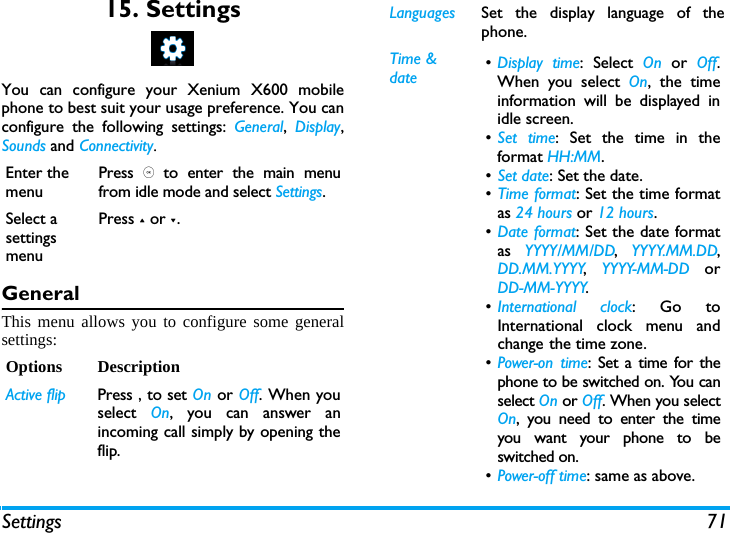 Settings 7115. SettingsYou can configure your Xenium X600 mobilephone to best suit your usage preference. You canconfigure the following settings: General,  Display,Sounds and Connectivity.GeneralThis menu allows you to configure some generalsettings:Enter the menuPress , to enter the main menufrom idle mode and select Settings.Select a settings menuPress + or -.Options DescriptionActive flip Press , to set On or Off. When youselect  On, you can answer anincoming call simply by opening theflip.Languages Set the display language of thephone.Time &amp; date &bull;Display time: Select On or Off.When you select On, the timeinformation will be displayed inidle screen.&bull;Set time: Set the time in theformat HH:MM.&bull;Set date: Set the date.&bull;Time format: Set the time formatas 24 hours or 12 hours.&bull;Date format: Set the date formatas  YYYY/MM/DD,  YYYY.MM.DD,DD.MM.YYYY,  YYYY-MM-DD orDD-MM-YYYY.&bull;International clock: Go toInternational clock menu andchange the time zone.&bull;Power-on time: Set a time for thephone to be switched on. You canselect On or Off. When you selectOn, you need to enter the timeyou want your phone to beswitched on. &bull;Power-off time: same as above.