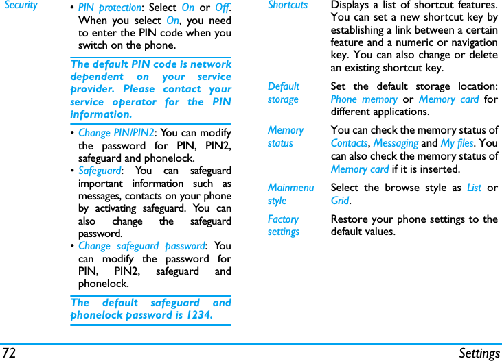 72 SettingsSecurity &bull;PIN protection: Select On or Off.When you select On, you needto enter the PIN code when youswitch on the phone. The default PIN code is networkdependent on your serviceprovider. Please contact yourservice operator for the PINinformation.&bull;Change PIN/PIN2: You can modifythe password for PIN, PIN2,safeguard and phonelock.&bull;Safeguard: You can safeguardimportant information such asmessages, contacts on your phoneby activating safeguard. You canalso change the safeguardpassword.&bull;Change safeguard password: Youcan modify the password forPIN, PIN2, safeguard andphonelock.The default safeguard andphonelock password is 1234.Shortcuts Displays a list of shortcut features.You can set a new shortcut key byestablishing a link between a certainfeature and a numeric or navigationkey. You can also change or deletean existing shortcut key.DefaultstorageSet the default storage location:Phone memory or Memory card fordifferent applications.Memory statusYou can check the memory status ofContacts, Messaging and My files. Youcan also check the memory status ofMemory card if it is inserted.Mainmenu styleSelect the browse style as List  orGrid.Factory settingsRestore your phone settings to thedefault values. 