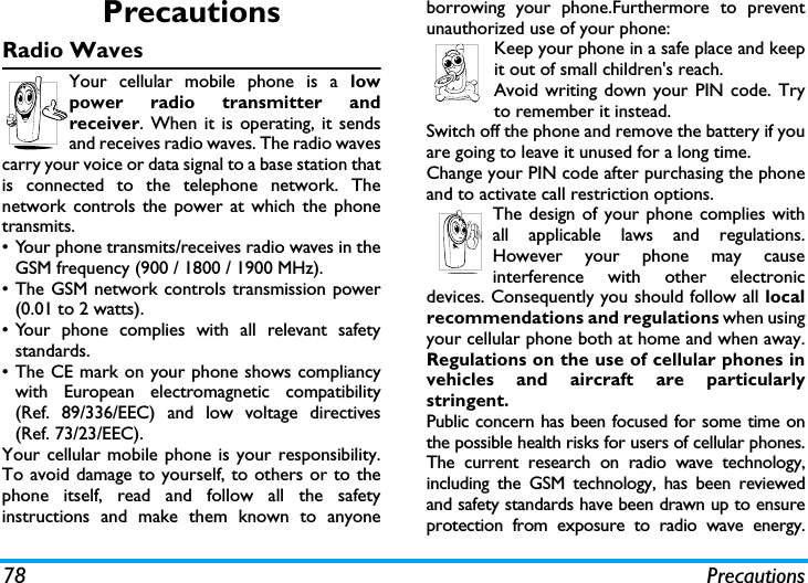 78 PrecautionsPrecautionsRadio WavesYour cellular mobile phone is a lowpower radio transmitter andreceiver. When it is operating, it sendsand receives radio waves. The radio wavescarry your voice or data signal to a base station thatis connected to the telephone network. Thenetwork controls the power at which the phonetransmits.&bull; Your phone transmits/receives radio waves in theGSM frequency (900 / 1800 / 1900 MHz).&bull; The GSM network controls transmission power(0.01 to 2 watts).&bull; Your phone complies with all relevant safetystandards.&bull; The CE mark on your phone shows compliancywith European electromagnetic compatibility(Ref. 89/336/EEC) and low voltage directives(Ref. 73/23/EEC).Your cellular mobile phone is your responsibility.To avoid damage to yourself, to others or to thephone itself, read and follow all the safetyinstructions and make them known to anyoneborrowing your phone.Furthermore to preventunauthorized use of your phone:Keep your phone in a safe place and keepit out of small children's reach.Avoid writing down your PIN code. Tryto remember it instead. Switch off the phone and remove the battery if youare going to leave it unused for a long time.Change your PIN code after purchasing the phoneand to activate call restriction options.The design of your phone complies withall applicable laws and regulations.However your phone may causeinterference with other electronicdevices. Consequently you should follow all localrecommendations and regulations when usingyour cellular phone both at home and when away.Regulations on the use of cellular phones invehicles and aircraft are particularlystringent.Public concern has been focused for some time onthe possible health risks for users of cellular phones.The current research on radio wave technology,including the GSM technology, has been reviewedand safety standards have been drawn up to ensureprotection from exposure to radio wave energy.