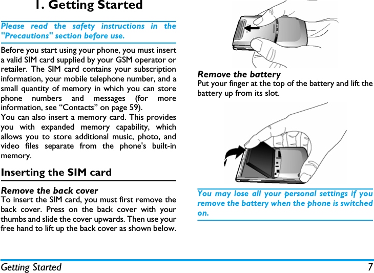 Getting Started 71. Getting StartedPlease read the safety instructions in the"Precautions" section before use.Before you start using your phone, you must inserta valid SIM card supplied by your GSM operator orretailer. The SIM card contains your subscriptioninformation, your mobile telephone number, and asmall quantity of memory in which you can storephone numbers and messages (for moreinformation, see &ldquo;Contacts&rdquo; on page 59). You can also insert a memory card. This providesyou with expanded memory capability, whichallows you to store additional music, photo, andvideo files separate from the phone's built-inmemory.Inserting the SIM cardRemove the back coverTo insert the SIM card, you must first remove theback cover. Press on the back cover with yourthumbs and slide the cover upwards. Then use yourfree hand to lift up the back cover as shown below.Remove the batteryPut your finger at the top of the battery and lift thebattery up from its slot.You may lose all your personal settings if youremove the battery when the phone is switchedon.