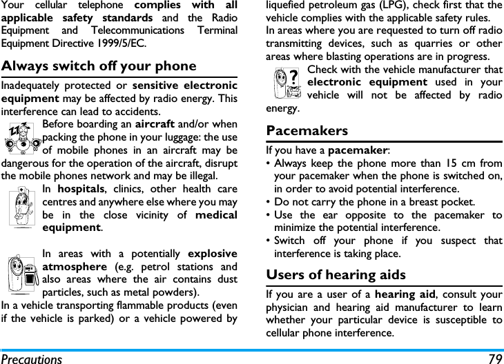 Precautions 79Your cellular telephone complies with allapplicable safety standards and the RadioEquipment and Telecommunications TerminalEquipment Directive 1999/5/EC.Always switch off your phoneInadequately protected or sensitive electronicequipment may be affected by radio energy. Thisinterference can lead to accidents.Before boarding an aircraft and/or whenpacking the phone in your luggage: the useof mobile phones in an aircraft may bedangerous for the operation of the aircraft, disruptthe mobile phones network and may be illegal.In  hospitals, clinics, other health carecentres and anywhere else where you maybe in the close vicinity of medicalequipment.In areas with a potentially explosiveatmosphere (e.g. petrol stations andalso areas where the air contains dustparticles, such as metal powders).In a vehicle transporting flammable products (evenif the vehicle is parked) or a vehicle powered byliquefied petroleum gas (LPG), check first that thevehicle complies with the applicable safety rules.In areas where you are requested to turn off radiotransmitting devices, such as quarries or otherareas where blasting operations are in progress.Check with the vehicle manufacturer thatelectronic equipment used in yourvehicle will not be affected by radioenergy.PacemakersIf you have a pacemaker:&bull; Always keep the phone more than 15 cm fromyour pacemaker when the phone is switched on,in order to avoid potential interference.&bull; Do not carry the phone in a breast pocket.&bull; Use the ear opposite to the pacemaker tominimize the potential interference.&bull; Switch off your phone if you suspect thatinterference is taking place.Users of hearing aidsIf you are a user of a hearing aid, consult yourphysician and hearing aid manufacturer to learnwhether your particular device is susceptible tocellular phone interference.