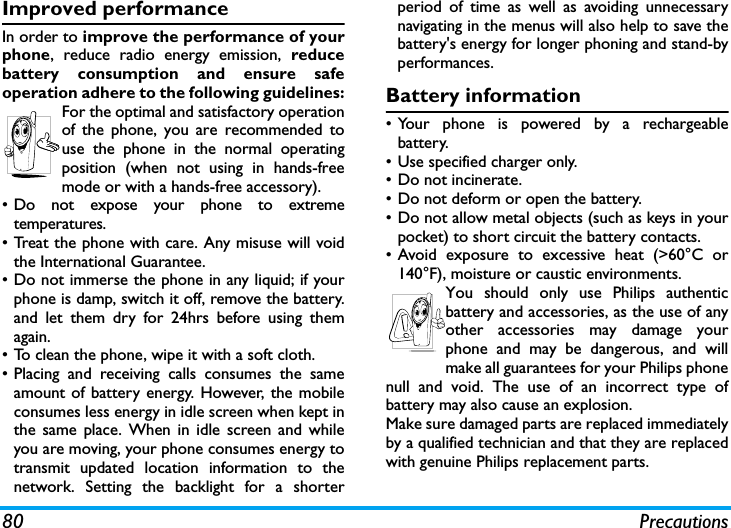 80 PrecautionsImproved performanceIn order to improve the performance of yourphone, reduce radio energy emission, reducebattery consumption and ensure safeoperation adhere to the following guidelines:For the optimal and satisfactory operationof the phone, you are recommended touse the phone in the normal operatingposition (when not using in hands-freemode or with a hands-free accessory).&bull; Do not expose your phone to extremetemperatures.&bull; Treat the phone with care. Any misuse will voidthe International Guarantee.&bull; Do not immerse the phone in any liquid; if yourphone is damp, switch it off, remove the battery.and let them dry for 24hrs before using themagain.&bull; To clean the phone, wipe it with a soft cloth.&bull; Placing and receiving calls consumes the sameamount of battery energy. However, the mobileconsumes less energy in idle screen when kept inthe same place. When in idle screen and whileyou are moving, your phone consumes energy totransmit updated location information to thenetwork. Setting the backlight for a shorterperiod of time as well as avoiding unnecessarynavigating in the menus will also help to save thebattery's energy for longer phoning and stand-byperformances.Battery information&bull; Your phone is powered by a rechargeablebattery.&bull;Use specified charger only.&bull; Do not incinerate.&bull; Do not deform or open the battery.&bull; Do not allow metal objects (such as keys in yourpocket) to short circuit the battery contacts.&bull;Avoid exposure to excessive heat (>60&deg;C or140&deg;F), moisture or caustic environments.You should only use Philips authenticbattery and accessories, as the use of anyother accessories may damage yourphone and may be dangerous, and willmake all guarantees for your Philips phonenull and void. The use of an incorrect type ofbattery may also cause an explosion.Make sure damaged parts are replaced immediatelyby a qualified technician and that they are replacedwith genuine Philips replacement parts.