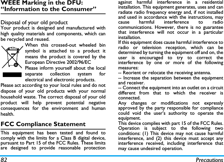 82 PrecautionsWEEE Marking in the DFU: &ldquo;Information to the Consumer&rdquo;Disposal of your old productYour product is designed and manufactured withhigh quality materials and components, which canbe recycled and reused. When this crossed-out wheeled binsymbol is attached to a product itmeans the product is covered by theEuropean Directive 2002/96/ECPlease inform yourself about the localseparate collection system forelectrical and electronic products.Please act according to your local rules and do notdispose of your old products with your normalhousehold waste. The correct disposal of your oldproduct will help prevent potential negativeconsequences for the environment and humanhealth.FCC Compliance StatementThis equipment has been tested and found tocomply with the limits for a Class B digital device,pursuant to Part 15 of the FCC Rules. These limitsare designed to provide reasonable protectionagainst harmful interference in a residentialinstallation. This equipment generates, uses and canradiate radio frequency energy and, if not installedand used in accordance with the instructions, maycause harmful interference to radiocommunications. However, there is no guaranteethat interference will not occur in a particularinstallation. If this equipment does cause harmful interference toradio or television reception, which can bedetermined by turning the equipment off and on, theuser is encouraged to try to correct theinterference by one or more of the followingmeasures: -- Reorient or relocate the receiving antenna. -- Increase the separation between the equipmentand receiver. -- Connect the equipment into an outlet on a circuitdifferent from that to which the receiver isconnected. Any changes or modifications not expresslyapproved by the party responsible for compliancecould void the user&rsquo;s authority to operate theequipment.This device complies with part 15 of the FCC Rules.Operation is subject to the following twoconditions: (1) This device may not cause harmfulinterference, and (2) this device must accept anyinterference received, including interference thatmay cause undesired operation.