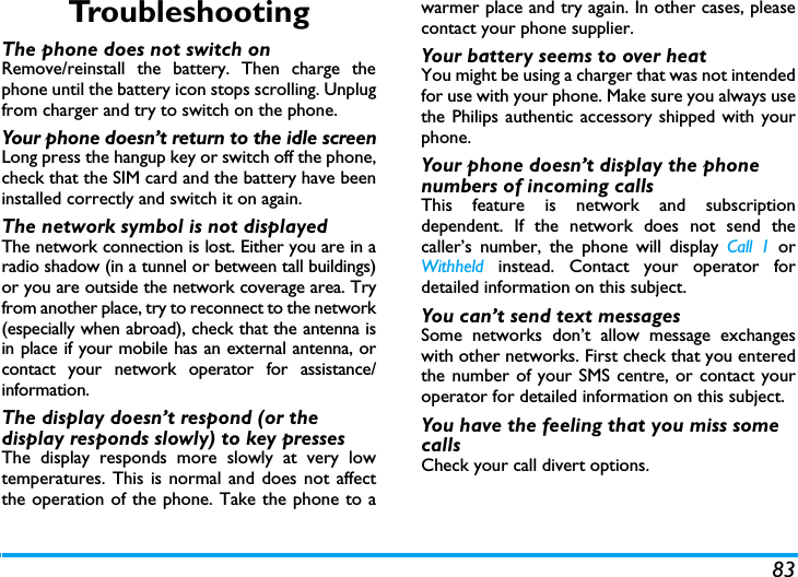 83TroubleshootingThe phone does not switch onRemove/reinstall the battery. Then charge thephone until the battery icon stops scrolling. Unplugfrom charger and try to switch on the phone.Your phone doesn&rsquo;t return to the idle screenLong press the hangup key or switch off the phone,check that the SIM card and the battery have beeninstalled correctly and switch it on again.The network symbol is not displayedThe network connection is lost. Either you are in aradio shadow (in a tunnel or between tall buildings)or you are outside the network coverage area. Tryfrom another place, try to reconnect to the network(especially when abroad), check that the antenna isin place if your mobile has an external antenna, orcontact your network operator for assistance/information.The display doesn&rsquo;t respond (or the display responds slowly) to key pressesThe display responds more slowly at very lowtemperatures. This is normal and does not affectthe operation of the phone. Take the phone to awarmer place and try again. In other cases, pleasecontact your phone supplier.Your battery seems to over heatYou might be using a charger that was not intendedfor use with your phone. Make sure you always usethe Philips authentic accessory shipped with yourphone.Your phone doesn&rsquo;t display the phone numbers of incoming callsThis feature is network and subscriptiondependent. If the network does not send thecaller&rsquo;s number, the phone will display Call 1 orWithheld instead. Contact your operator fordetailed information on this subject.You can&rsquo;t send text messagesSome networks don&rsquo;t allow message exchangeswith other networks. First check that you enteredthe number of your SMS centre, or contact youroperator for detailed information on this subject.You have the feeling that you miss some callsCheck your call divert options.