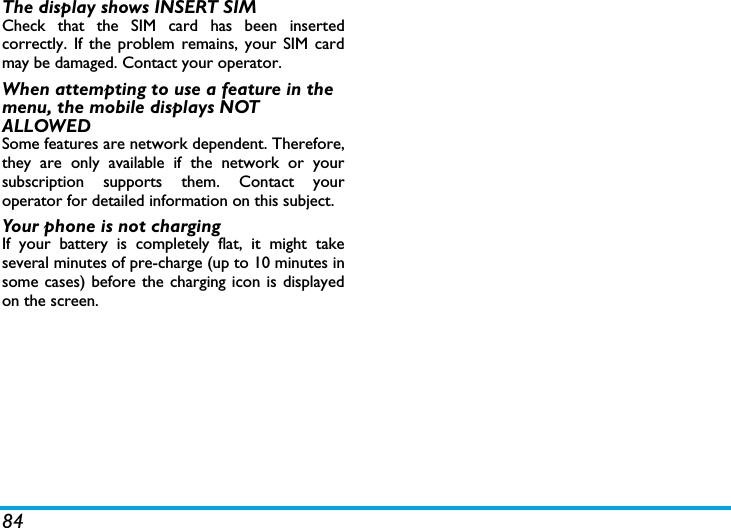 84The display shows INSERT SIM Check that the SIM card has been insertedcorrectly. If the problem remains, your SIM cardmay be damaged. Contact your operator.When attempting to use a feature in the menu, the mobile displays NOT ALLOWEDSome features are network dependent. Therefore,they are only available if the network or yoursubscription supports them. Contact youroperator for detailed information on this subject.Your phone is not chargingIf your battery is completely flat, it might takeseveral minutes of pre-charge (up to 10 minutes insome cases) before the charging icon is displayedon the screen.