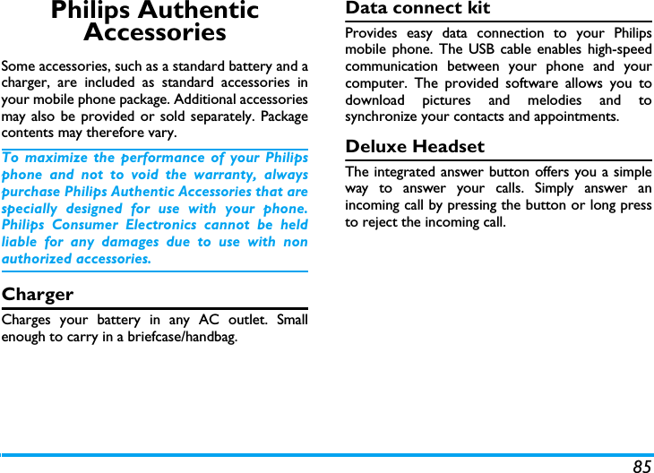 85Philips Authentic AccessoriesSome accessories, such as a standard battery and acharger, are included as standard accessories inyour mobile phone package. Additional accessoriesmay also be provided or sold separately. Packagecontents may therefore vary.To maximize the performance of your Philipsphone and not to void the warranty, alwayspurchase Philips Authentic Accessories that arespecially designed for use with your phone.Philips Consumer Electronics cannot be heldliable for any damages due to use with nonauthorized accessories.ChargerCharges your battery in any AC outlet. Smallenough to carry in a briefcase/handbag.Data connect kitProvides easy data connection to your Philipsmobile phone. The USB cable enables high-speedcommunication between your phone and yourcomputer. The provided software allows you todownload pictures and melodies and tosynchronize your contacts and appointments.Deluxe HeadsetThe integrated answer button offers you a simpleway to answer your calls. Simply answer anincoming call by pressing the button or long pressto reject the incoming call.
