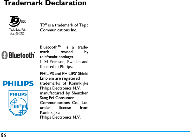 86Trademark DeclarationT9&reg; is a trademark of TegicCommunications Inc.Bluetooth&trade; is a trade-mark owned bytelefonaktiebolaget L M Ericsson, Sweden andlicensed to Philips.PHILIPS and PHILIPS&rsquo; ShieldEmblem are registered trademarks of KoninklijkePhilips Electronics N.V. manufactured by ShenzhenSang Fei Consumer Communications Co., Ltd.under license fromKoninklijke Philips Electronics N.V.Tegic Euro. Pat. App. 0842463
