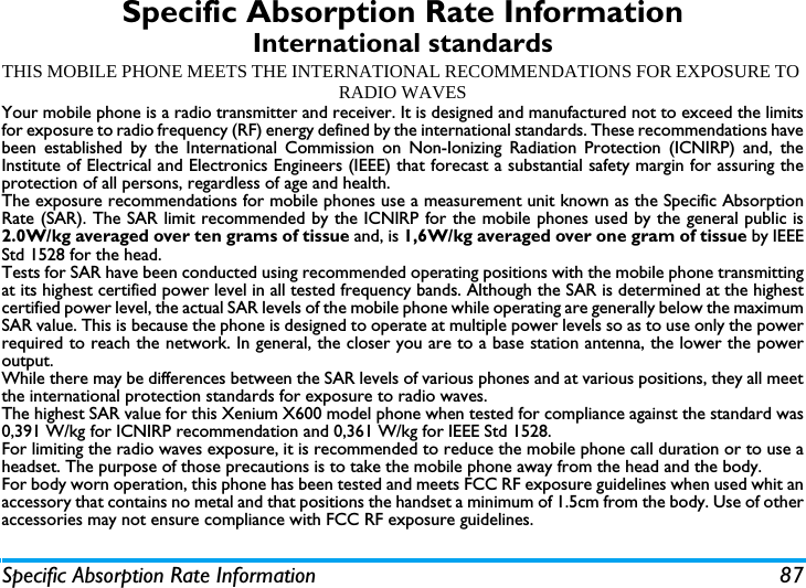 Specific Absorption Rate Information 87Specific Absorption Rate InformationInternational standardsTHIS MOBILE PHONE MEETS THE INTERNATIONAL RECOMMENDATIONS FOR EXPOSURE TO RADIO WAVESYour mobile phone is a radio transmitter and receiver. It is designed and manufactured not to exceed the limitsfor exposure to radio frequency (RF) energy defined by the international standards. These recommendations havebeen established by the International Commission on Non-Ionizing Radiation Protection (ICNIRP) and, theInstitute of Electrical and Electronics Engineers (IEEE) that forecast a substantial safety margin for assuring theprotection of all persons, regardless of age and health.The exposure recommendations for mobile phones use a measurement unit known as the Specific AbsorptionRate (SAR). The SAR limit recommended by the ICNIRP for the mobile phones used by the general public is2.0W/kg averaged over ten grams of tissue and, is 1,6W/kg averaged over one gram of tissue by IEEEStd 1528 for the head.Tests for SAR have been conducted using recommended operating positions with the mobile phone transmittingat its highest certified power level in all tested frequency bands. Although the SAR is determined at the highestcertified power level, the actual SAR levels of the mobile phone while operating are generally below the maximumSAR value. This is because the phone is designed to operate at multiple power levels so as to use only the powerrequired to reach the network. In general, the closer you are to a base station antenna, the lower the poweroutput. While there may be differences between the SAR levels of various phones and at various positions, they all meetthe international protection standards for exposure to radio waves. The highest SAR value for this Xenium X600 model phone when tested for compliance against the standard was0,391 W/kg for ICNIRP recommendation and 0,361 W/kg for IEEE Std 1528. For limiting the radio waves exposure, it is recommended to reduce the mobile phone call duration or to use aheadset. The purpose of those precautions is to take the mobile phone away from the head and the body.For body worn operation, this phone has been tested and meets FCC RF exposure guidelines when used whit anaccessory that contains no metal and that positions the handset a minimum of 1.5cm from the body. Use of otheraccessories may not ensure compliance with FCC RF exposure guidelines.