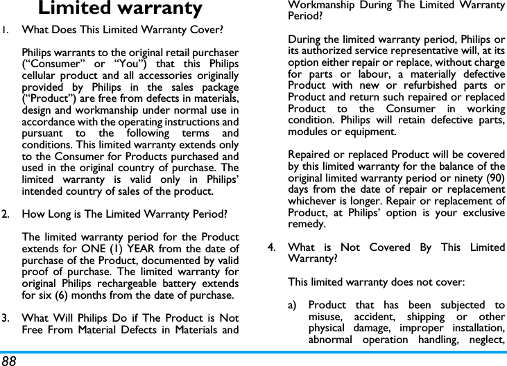 88Limited warranty1.  What Does This Limited Warranty Cover?Philips warrants to the original retail purchaser(&ldquo;Consumer&rdquo; or &ldquo;You&rdquo;) that this Philipscellular product and all accessories originallyprovided by Philips in the sales package(&ldquo;Product&rdquo;) are free from defects in materials,design and workmanship under normal use inaccordance with the operating instructions andpursuant to the following terms andconditions. This limited warranty extends onlyto the Consumer for Products purchased andused in the original country of purchase. Thelimited warranty is valid only in Philips&rsquo;intended country of sales of the product.2.  How Long is The Limited Warranty Period?The limited warranty period for the Productextends for ONE (1) YEAR from the date ofpurchase of the Product, documented by validproof of purchase. The limited warranty fororiginal Philips rechargeable battery extendsfor six (6) months from the date of purchase.3.  What Will Philips Do if The Product is NotFree From Material Defects in Materials andWorkmanship During The Limited WarrantyPeriod?During the limited warranty period, Philips orits authorized service representative will, at itsoption either repair or replace, without chargefor parts or labour, a materially defectiveProduct with new or refurbished parts orProduct and return such repaired or replacedProduct to the Consumer in workingcondition. Philips will retain defective parts,modules or equipment.Repaired or replaced Product will be coveredby this limited warranty for the balance of theoriginal limited warranty period or ninety (90)days from the date of repair or replacementwhichever is longer. Repair or replacement ofProduct, at Philips&rsquo; option is your exclusiveremedy.4.  What is Not Covered By This LimitedWarranty?This limited warranty does not cover:a)  Product that has been subjected tomisuse, accident, shipping or otherphysical damage, improper installation,abnormal operation handling, neglect,