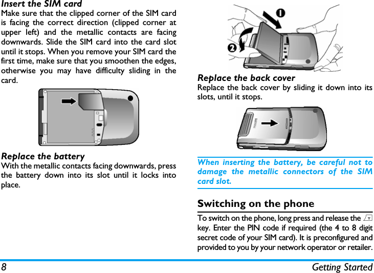 8 Getting StartedInsert the SIM cardMake sure that the clipped corner of the SIM cardis facing the correct direction (clipped corner atupper left) and the metallic contacts are facingdownwards. Slide the SIM card into the card slotuntil it stops. When you remove your SIM card thefirst time, make sure that you smoothen the edges,otherwise you may have difficulty sliding in thecard.Replace the batteryWith the metallic contacts facing downwards, pressthe battery down into its slot until it locks intoplace.Replace the back coverReplace the back cover by sliding it down into itsslots, until it stops.When inserting the battery, be careful not todamage the metallic connectors of the SIMcard slot.Switching on the phoneTo switch on the phone, long press and release the )key. Enter the PIN code if required (the 4 to 8 digitsecret code of your SIM card). It is preconfigured andprovided to you by your network operator or retailer.