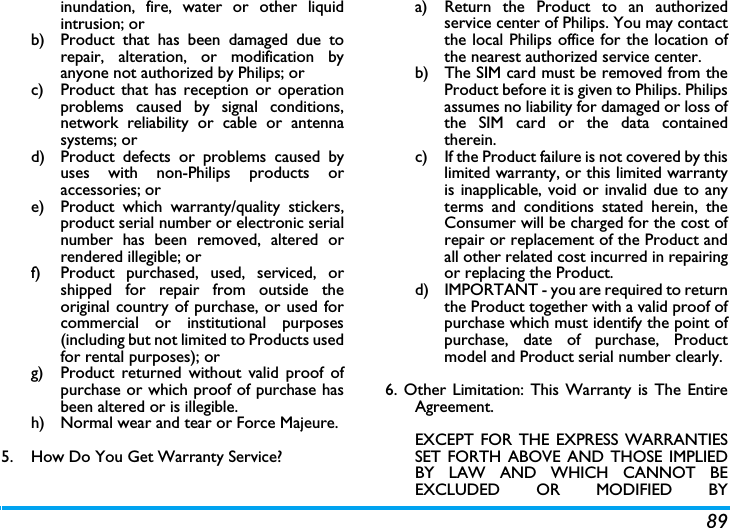 89inundation, fire, water or other liquidintrusion; orb)  Product that has been damaged due torepair, alteration, or modification byanyone not authorized by Philips; orc)  Product that has reception or operationproblems caused by signal conditions,network reliability or cable or antennasystems; ord)  Product defects or problems caused byuses with non-Philips products oraccessories; or e)  Product which warranty/quality stickers,product serial number or electronic serialnumber has been removed, altered orrendered illegible; or f)  Product purchased, used, serviced, orshipped for repair from outside theoriginal country of purchase, or used forcommercial or institutional purposes(including but not limited to Products usedfor rental purposes); or g)  Product returned without valid proof ofpurchase or which proof of purchase hasbeen altered or is illegible.h) Normal wear and tear or Force Majeure.5.  How Do You Get Warranty Service?a)  Return the Product to an authorizedservice center of Philips. You may contactthe local Philips office for the location ofthe nearest authorized service center.b) The SIM card must be removed from theProduct before it is given to Philips. Philipsassumes no liability for damaged or loss ofthe SIM card or the data containedtherein.c) If the Product failure is not covered by thislimited warranty, or this limited warrantyis inapplicable, void or invalid due to anyterms and conditions stated herein, theConsumer will be charged for the cost ofrepair or replacement of the Product andall other related cost incurred in repairingor replacing the Product.d)  IMPORTANT - you are required to returnthe Product together with a valid proof ofpurchase which must identify the point ofpurchase, date of purchase, Productmodel and Product serial number clearly.6. Other Limitation: This Warranty is The EntireAgreement.EXCEPT FOR THE EXPRESS WARRANTIESSET FORTH ABOVE AND THOSE IMPLIEDBY LAW AND WHICH CANNOT BEEXCLUDED OR MODIFIED BY