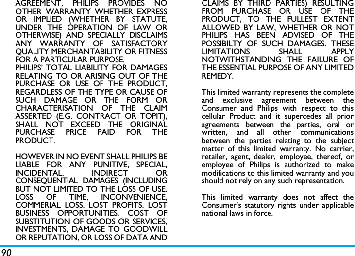 90AGREEMENT, PHILIPS PROVIDES NOOTHER WARRANTY WHETHER EXPRESSOR IMPLIED (WHETHER BY STATUTE,UNDER THE OPERATION OF LAW OROTHERWISE) AND SPECIALLY DISCLAIMSANY WARRANTY OF SATISFACTORYQUALITY MERCHANTABILITY OR FITNESSFOR A PARTICULAR PURPOSE.PHILIPS&rsquo; TOTAL LIABILITY FOR DAMAGESRELATING TO OR ARISING OUT OF THEPURCHASE OR USE OF THE PRODUCT,REGARDLESS OF THE TYPE OR CAUSE OFSUCH DAMAGE OR THE FORM ORCHARACTERISATION OF THE CLAIMASSERTED (E.G. CONTRACT OR TOPIT),SHALL NOT EXCEED THE ORIGINALPURCHASE PRICE PAID FOR THEPRODUCT.HOWEVER IN NO EVENT SHALL PHILIPS BELIABLE FOR ANY PUNITIVE, SPECIAL,INCIDENTAL, INDIRECT ORCONSEQUENTIAL DAMAGES (INCLUDINGBUT NOT LIMITED TO THE LOSS OF USE,LOSS OF TIME, INCONVENIENCE,COMMERIAL LOSS, LOST PROFITS, LOSTBUSINESS OPPORTUNITIES, COST OFSUBSTITUTION OF GOODS OR SERVICES,INVESTMENTS, DAMAGE TO GOODWILLOR REPUTATION, OR LOSS OF DATA ANDCLAIMS BY THIRD PARTIES) RESULTINGFROM PURCHASE OR USE OF THEPRODUCT, TO THE FULLEST EXTENTALLOWED BY LAW, WHETHER OR NOTPHILIPS HAS BEEN ADVISED OF THEPOSSIBILTY OF SUCH DAMAGES. THESELIMITATIONS SHALL APPLYNOTWITHSTANDING THE FAILURE OFTHE ESSENTIAL PURPOSE OF ANY LIMITEDREMEDY.This limited warranty represents the completeand exclusive agreement between theConsumer and Philips with respect to thiscellular Product and it supercedes all prioragreements between the parties, oral orwritten, and all other communicationsbetween the parties relating to the subjectmatter of this limited warranty. No carrier,retailer, agent, dealer, employee, thereof, oremployee of Philips is authorized to makemodifications to this limited warranty and youshould not rely on any such representation.This limited warranty does not affect theConsumer&rsquo;s statutory rights under applicablenational laws in force.