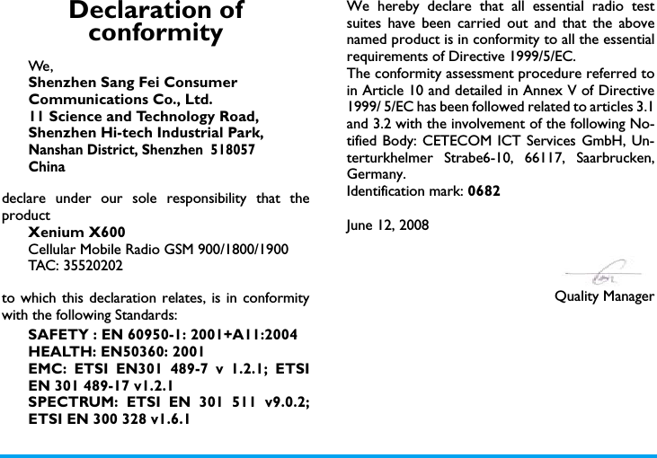 Declaration of conformityWe, Shenzhen Sang Fei ConsumerCommunications Co., Ltd.11 Science and Technology Road,Shenzhen Hi-tech Industrial Park,Nanshan District, Shenzhen  518057Chinadeclare under our sole responsibility that theproductXenium X600Cellular Mobile Radio GSM 900/1800/1900TAC: 35520202to which this declaration relates, is in conformitywith the following Standards:SAFETY : EN 60950-1: 2001+A11:2004HEALTH: EN50360: 2001EMC: ETSI EN301 489-7 v 1.2.1; ETSIEN 301 489-17 v1.2.1 SPECTRUM: ETSI EN 301 511 v9.0.2;ETSI EN 300 328 v1.6.1 We hereby declare that all essential radio testsuites have been carried out and that the abovenamed product is in conformity to all the essentialrequirements of Directive 1999/5/EC.The conformity assessment procedure referred toin Article 10 and detailed in Annex V of Directive1999/ 5/EC has been followed related to articles 3.1and 3.2 with the involvement of the following No-tified Body: CETECOM ICT Services GmbH, Un-terturkhelmer Strabe6-10, 66117, Saarbrucken,Germany.Identification mark: 0682June 12, 2008Quality Manager