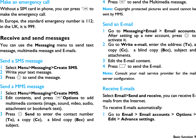 Basic function 9Make an emergency callWithout a SIM card in phone, you can press R tomake the emergency call. In Europe, the standard emergency number is 112;in the UK, it is 999.Receive and send messagesYou can use the Messaging menu to send textmessage, multimedia message and E-mails.Send a SMS message1Select Menu>Messaging>Create SMS.2Write your text message.3Press , to send the message.Send a MMS message1Select Menu>Messaging>Create MMS. 2Edit contents, and press LOptions  to addmultimedia contents (image, sound, video, audio,attachment or bookmark text).3Press  , Send  to enter the contact number(To), a copy (Cc),  a blind copy (Bcc) andsubject.4Press L to send the Multimedia message.Note: Copyright protected pictures and sound cannot besent by MMS.Send an E-mail1Go to Messaging>Email  >  Email accounts.After setting up a new account, press , toactivate it.2Go to Write e-mail, enter the address (To), acopy (Cc),  a blind copy (Bcc), subject andattachments.3Edit the E-mail content.4Press L to send the E-mail.Note:  Consult your mail service provider for the mailserver configuration.Receive E-mailsSelect Email>Send and receive, you can receive E-mails from the Internet.To receive E-mails automatically:1Go to Email  >  Email accounts >  Options  >Edit > Advance settings. 