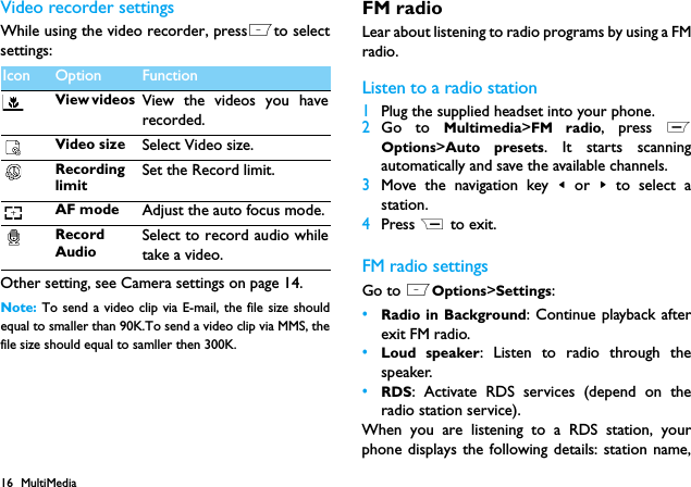 16 MultiMediaVideo recorder settingsWhile using the video recorder, pressLto selectsettings:Other setting, see Camera settings on page 14.Note:  To send a video clip via E-mail, the file size shouldequal to smaller than 90K.To send a video clip via MMS, thefile size should equal to samller then 300K.FM radioLear about listening to radio programs by using a FMradio.Listen to a radio station1Plug the supplied headset into your phone.2Go to Multimedia>FM radio, press LOptions>Auto presets. It starts scanningautomatically and save the available channels.3Move the navigation key < or  > to select astation.4Press R to exit.FM radio settingsGo to LOptions>Settings:&bull;Radio in Background: Continue playback afterexit FM radio.&bull;Loud speaker: Listen to radio through thespeaker.&bull;RDS: Activate RDS services (depend on theradio station service).When you are listening to a RDS station, yourphone displays the following details: station name,Icon Option FunctionView videos  View the videos you haverecorded.Video size Select Video size.RecordinglimitSet the Record limit.AF mode Adjust the auto focus mode.RecordAudioSelect to record audio whiletake a video. 