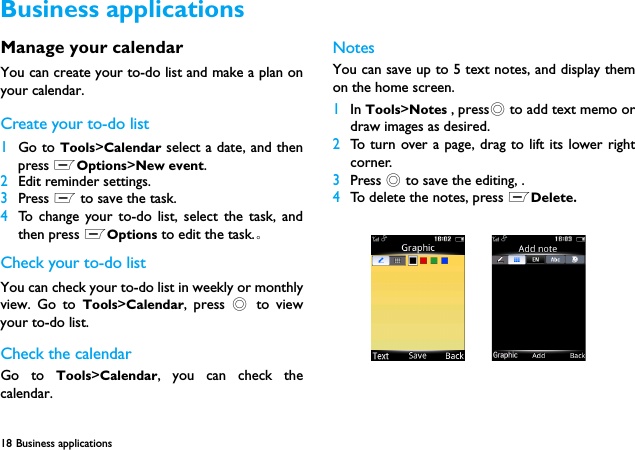 18 Business applicationsManage your calendarYou can create your to-do list and make a plan onyour calendar.Create your to-do list1Go to Tools>Calendar select a date, and thenpress LOptions>New event.2Edit reminder settings. 3Press L to save the task.4To change your to-do list, select the task, andthen press LOptions to edit the task.。Check your to-do listYou can check your to-do list in weekly or monthlyview. Go to Tools>Calendar, press , to viewyour to-do list.Check the calendarGo to Tools>Calendar, you can check thecalendar.NotesYou can save up to 5 text notes, and display themon the home screen.1In Tools>Notes , press, to add text memo ordraw images as desired.2To turn over a page, drag to lift its lower rightcorner.3Press , to save the editing, .4To delete the notes, press LDelete.Business applications
