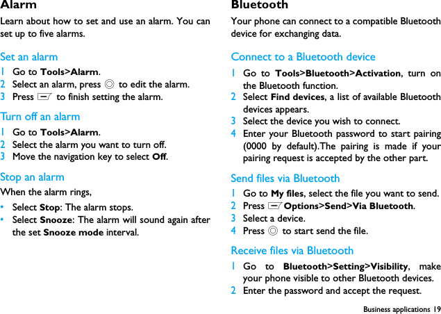 Business applications 19Alarm Learn about how to set and use an alarm. You canset up to five alarms.Set an alarm  1Go to Tools>Alarm.2Select an alarm, press , to edit the alarm.3Press L to finish setting the alarm.Turn off an alarm1Go to Tools>Alarm.2Select the alarm you want to turn off.3Move the navigation key to select Off.Stop an alarmWhen the alarm rings,&bull;Select Stop: The alarm stops.&bull;Select Snooze: The alarm will sound again afterthe set Snooze mode interval.BluetoothYour phone can connect to a compatible Bluetoothdevice for exchanging data.Connect to a Bluetooth device 1Go to Tools>Bluetooth>Activation, turn onthe Bluetooth function. 2Select Find devices, a list of available Bluetoothdevices appears.3Select the device you wish to connect.4Enter your Bluetooth password to start pairing(0000 by default).The pairing is made if yourpairing request is accepted by the other part.Send files via Bluetooth1Go to My files, select the file you want to send.2Press LOptions>Send>Via Bluetooth.3Select a device.4Press , to start send the file.Receive files via Bluetooth1Go to Bluetooth>Setting>Visibility, makeyour phone visible to other Bluetooth devices.2Enter the password and accept the request.