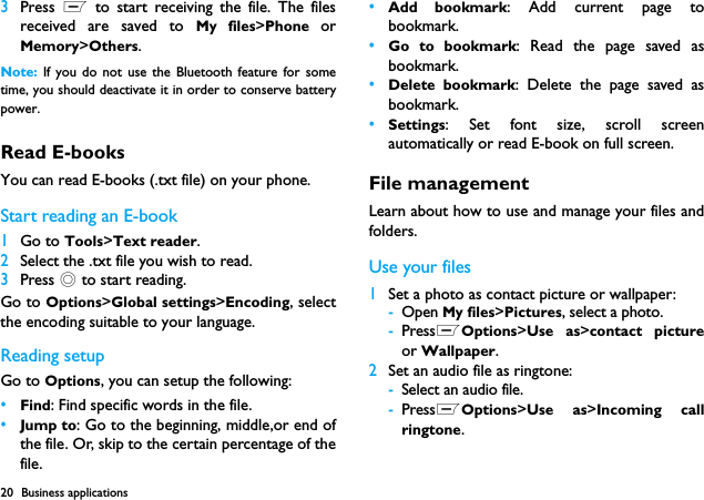 20 Business applications3Press  L to start receiving the file. The filesreceived are saved to My files>Phone  orMemory>Others.Note:  If you do not use the Bluetooth feature for sometime, you should deactivate it in order to conserve batterypower.Read E-booksYou can read E-books (.txt file) on your phone.Start reading an E-book1Go to Tools>Text reader.2Select the .txt file you wish to read.3Press , to start reading.Go to Options>Global settings>Encoding, selectthe encoding suitable to your language. Reading setupGo to Options, you can setup the following:&bull;Find: Find specific words in the file. &bull;Jump to: Go to the beginning, middle,or end ofthe file. Or, skip to the certain percentage of thefile.&bull;Add bookmark: Add current page tobookmark.&bull;Go to bookmark: Read the page saved asbookmark.&bull;Delete bookmark: Delete the page saved asbookmark.&bull;Settings: Set font size, scroll screenautomatically or read E-book on full screen.File managementLearn about how to use and manage your files andfolders.Use your files1Set a photo as contact picture or wallpaper:-Open My files>Pictures, select a photo.-PressLOptions>Use as>contact pictureor Wallpaper.2Set an audio file as ringtone:-Select an audio file.-PressLOptions>Use as>Incoming callringtone.