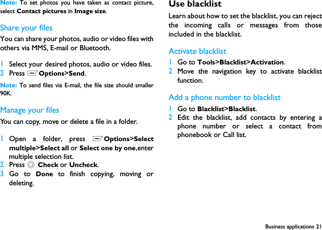 Business applications 21Note:  To set photos you have taken as contact picture,select Contact pictures in Image size.Share your filesYou can share your photos, audio or video files withothers via MMS, E-mail or Bluetooth.1Select your desired photos, audio or video files.2Press LOptions>Send.Note: To send files via E-mail, the file size should smaller90K. Manage your filesYou can copy, move or delete a file in a folder.1Open a folder, press LOptions>Selectmultiple>Select all or Select one by one,entermultiple selection list.2Press , Check or Uncheck.3Go to Done  to finish copying, moving ordeleting.Use blacklistLearn about how to set the blacklist, you can rejectthe incoming calls or messages from thoseincluded in the blacklist.Activate blacklist1Go to Tools>Blacklist>Activation.2Move the navigation key to activate blacklistfunction. Add a phone number to blacklist1Go to Blacklist>Blacklist.2Edit the blacklist, add contacts by entering aphone number or select a contact fromphonebook or Call list.