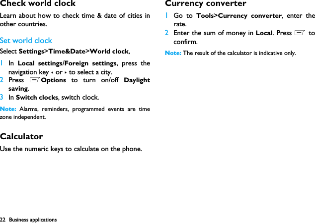 22 Business applicationsCheck world clockLearn about how to check time &amp; date of cities inother countries.Set world clockSelect Settings>Time&amp;Date>World clock,1In  Local settings/Foreign settings, press thenavigation key < or > to select a city.2Press  LOptions to turn on/off Daylightsaving.3In Switch clocks, switch clock.Note:  Alarms, reminders, programmed events are timezone independent.CalculatorUse the numeric keys to calculate on the phone.Currency converter1Go to Tools>Currency converter, enter therate.2Enter the sum of money in Local. Press L toconfirm.Note: The result of the calculator is indicative only.