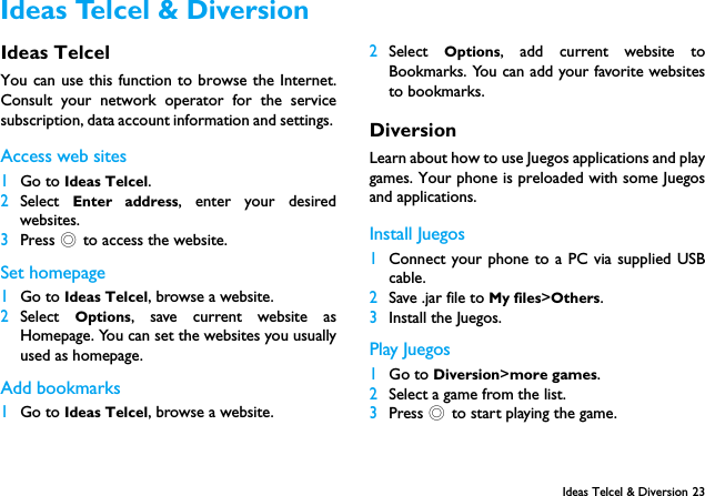Ideas Telcel &amp; Diversion 23Ideas TelcelYou can use this function to browse the Internet.Consult your network operator for the servicesubscription, data account information and settings. Access web sites1Go to Ideas Telcel.2Select  Enter address, enter your desiredwebsites.3Press , to access the website.Set homepage1Go to Ideas Telcel, browse a website.2Select  Options, save current website asHomepage. You can set the websites you usuallyused as homepage.Add bookmarks1Go to Ideas Telcel, browse a website.2Select  Options, add current website toBookmarks. You can add your favorite websitesto bookmarks.DiversionLearn about how to use Juegos applications and playgames. Your phone is preloaded with some Juegosand applications. Install Juegos 1Connect your phone to a PC via supplied USBcable.2Save .jar file to My files>Others.3Install the Juegos.Play Juegos 1Go to Diversion>more games.2Select a game from the list.3Press , to start playing the game. Ideas Telcel &amp; Diversion