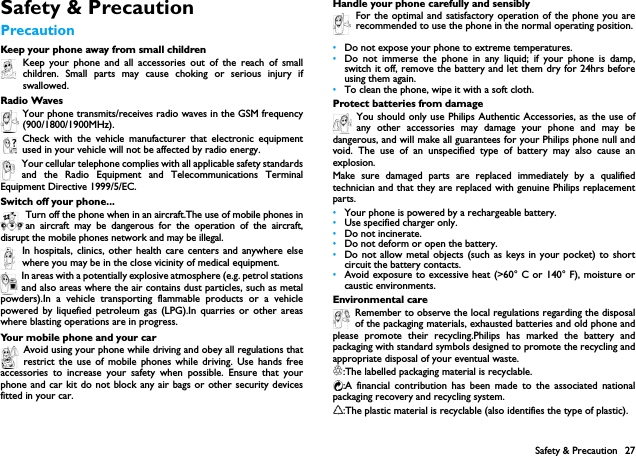 Safety &amp; Precaution 27Safety &amp; PrecautionPrecautionKeep your phone away from small childrenKeep your phone and all accessories out of the reach of smallchildren. Small parts may cause choking or serious injury ifswallowed.Radio WavesYour phone transmits/receives radio waves in the GSM frequency(900/1800/1900MHz).Check with the vehicle manufacturer that electronic equipmentused in your vehicle will not be affected by radio energy.Your cellular telephone complies with all applicable safety standardsand the Radio Equipment and Telecommunications TerminalEquipment Directive 1999/5/EC.Switch off your phone...Turn off the phone when in an aircraft.The use of mobile phones inan aircraft may be dangerous for the operation of the aircraft,disrupt the mobile phones network and may be illegal.In hospitals, clinics, other health care centers and anywhere elsewhere you may be in the close vicinity of medical equipment.In areas with a potentially explosive atmosphere (e.g. petrol stationsand also areas where the air contains dust particles, such as metalpowders).In a vehicle transporting flammable products or a vehiclepowered by liquefied petroleum gas (LPG).In quarries or other areaswhere blasting operations are in progress.Your mobile phone and your carAvoid using your phone while driving and obey all regulations thatrestrict the use of mobile phones while driving. Use hands freeaccessories to increase your safety when possible. Ensure that yourphone and car kit do not block any air bags or other security devicesfitted in your car.Handle your phone carefully and sensiblyFor the optimal and satisfactory operation of the phone you arerecommended to use the phone in the normal operating position.&bull;Do not expose your phone to extreme temperatures.&bull;Do not immerse the phone in any liquid; if your phone is damp,switch it off, remove the battery and let them dry for 24hrs beforeusing them again.&bull;To clean the phone, wipe it with a soft cloth.Protect batteries from damageYou should only use Philips Authentic Accessories, as the use ofany other accessories may damage your phone and may bedangerous, and will make all guarantees for your Philips phone null andvoid. The use of an unspecified type of battery may also cause anexplosion.Make sure damaged parts are replaced immediately by a qualifiedtechnician and that they are replaced with genuine Philips replacementparts.&bull;Your phone is powered by a rechargeable battery.&bull;Use specified charger only.&bull;Do not incinerate.&bull;Do not deform or open the battery.&bull;Do not allow metal objects (such as keys in your pocket) to shortcircuit the battery contacts.&bull;Avoid exposure to excessive heat (>60&deg; C or 140&deg; F), moisture orcaustic environments.Environmental careRemember to observe the local regulations regarding the disposalof the packaging materials, exhausted batteries and old phone andplease promote their recycling.Philips has marked the battery andpackaging with standard symbols designed to promote the recycling andappropriate disposal of your eventual waste.:The labelled packaging material is recyclable.:A financial contribution has been made to the associated nationalpackaging recovery and recycling system.:The plastic material is recyclable (also identifies the type of plastic).