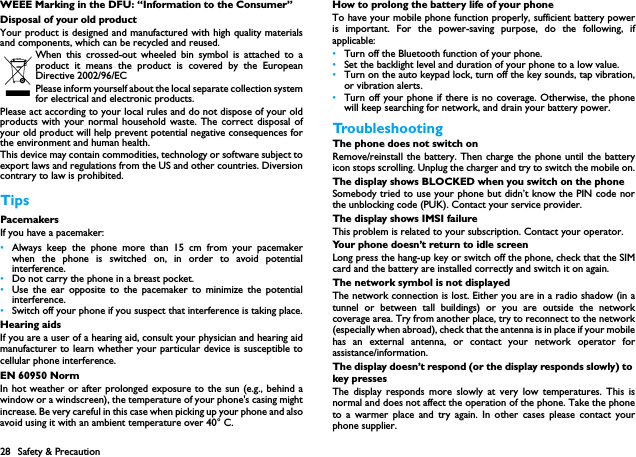 28 Safety &amp; PrecautionWEEE Marking in the DFU: &ldquo;Information to the Consumer&rdquo;Disposal of your old productYour product is designed and manufactured with high quality materialsand components, which can be recycled and reused. When this crossed-out wheeled bin symbol is attached to aproduct it means the product is covered by the EuropeanDirective 2002/96/ECPlease inform yourself about the local separate collection systemfor electrical and electronic products.Please act according to your local rules and do not dispose of your oldproducts with your normal household waste. The correct disposal ofyour old product will help prevent potential negative consequences forthe environment and human health.This device may contain commodities, technology or software subject toexport laws and regulations from the US and other countries. Diversioncontrary to law is prohibited.TipsPacemakersIf you have a pacemaker:&bull;Always keep the phone more than 15 cm from your pacemakerwhen the phone is switched on, in order to avoid potentialinterference.&bull;Do not carry the phone in a breast pocket.&bull;Use the ear opposite to the pacemaker to minimize the potentialinterference.&bull;Switch off your phone if you suspect that interference is taking place.Hearing aidsIf you are a user of a hearing aid, consult your physician and hearing aidmanufacturer to learn whether your particular device is susceptible tocellular phone interference.EN 60950 NormIn hot weather or after prolonged exposure to the sun (e.g., behind awindow or a windscreen), the temperature of your phone's casing mightincrease. Be very careful in this case when picking up your phone and alsoavoid using it with an ambient temperature over 40&deg; C.How to prolong the battery life of your phone To have your mobile phone function properly, sufficient battery poweris important. For the power-saving purpose, do the following, ifapplicable:&bull;Turn off the Bluetooth function of your phone. &bull;Set the backlight level and duration of your phone to a low value. &bull;Turn on the auto keypad lock, turn off the key sounds, tap vibration,or vibration alerts. &bull;Turn off your phone if there is no coverage. Otherwise, the phonewill keep searching for network, and drain your battery power. TroubleshootingThe phone does not switch onRemove/reinstall the battery. Then charge the phone until the batteryicon stops scrolling. Unplug the charger and try to switch the mobile on.The display shows BLOCKED when you switch on the phoneSomebody tried to use your phone but didn&rsquo;t know the PIN code northe unblocking code (PUK). Contact your service provider.The display shows IMSI failureThis problem is related to your subscription. Contact your operator.Your phone doesn&rsquo;t return to idle screenLong press the hang-up key or switch off the phone, check that the SIMcard and the battery are installed correctly and switch it on again.The network symbol is not displayedThe network connection is lost. Either you are in a radio shadow (in atunnel or between tall buildings) or you are outside the networkcoverage area. Try from another place, try to reconnect to the network(especially when abroad), check that the antenna is in place if your mobilehas an external antenna, or contact your network operator forassistance/information.The display doesn&rsquo;t respond (or the display responds slowly) to key pressesThe display responds more slowly at very low temperatures. This isnormal and does not affect the operation of the phone. Take the phoneto a warmer place and try again. In other cases please contact yourphone supplier.