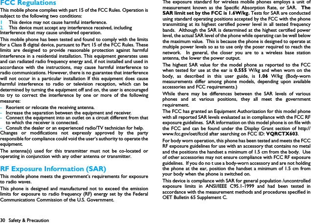 30 Safety &amp; PrecautionFCC RegulationsThis mobile phone complies with part 15 of the FCC Rules. Operation issubject to the following two conditions: 1 This device may not cause harmful interference.2.This device must accept any interference received, includingInterference that may cause undesired operation.This mobile phone has been tested and found to comply with the limitsfor a Class B digital device, pursuant to Part 15 of the FCC Rules. Theselimits are designed to provide reasonable protection against harmfulinterference in a residential installation. This equipment generates usesand can radiated radio frequency energy and, if not installed and used inaccordance with the instructions, may cause harmful interference toradio communications. However, there is no guarantee that interferencewill not occur in a particular installation If this equipment does causeharmful interference to radio or television reception, which can bedetermined by turning the equipment off and on, the user is encouragedto try to correct the interference by one or more of the followingmeasures:-Reorient or relocate the receiving antenna.-Increase the separation between the equipment and receiver.-Connect the equipment into an outlet on a circuit different from thatto which the receiver is connected.-Consult the dealer or an experienced radio/TV technician for help.Changes or modifications not expressly approved by the partyresponsible for compliance could void the user&lsquo;s authority to operate theequipment.The antenna(s) used for this transmitter must not be co-located oroperating in conjunction with any other antenna or transmitter.RF Exposure Information (SAR)This mobile phone meets the government&rsquo;s requirements for exposureto radio waves.This phone is designed and manufactured not to exceed the emissionlimits for exposure to radio frequency (RF) energy set by the FederalCommunications Commission of the U.S. Government.  The exposure standard for wireless mobile phones employs a unit ofmeasurement known as the Specific Absorption Rate, or SAR.  TheSAR limit set by the FCC is 1.6W/kg. Tests for SAR are conductedusing standard operating positions accepted by the FCC with the phonetransmitting at its highest certified power level in all tested frequencybands.  Although the SAR is determined at the highest certified powerlevel, the actual SAR level of the phone while operating can be well belowthe maximum value.  This is because the phone is designed to operate atmultiple power levels so as to use only the poser required to reach thenetwork.  In general, the closer you are to a wireless base stationantenna, the lower the power output.The highest SAR value for the model phone as reported to the FCCwhen tested for use at the ear is 0.555 W/kg and when worn on thebody, as described in this user guide, is 1.06 W/kg (Body-wornmeasurements differ among phone models, depending upon availableaccessories and FCC requirements.)While there may be differences between the SAR levels of variousphones and at various positions, they all meet the governmentrequirement.The FCC has granted an Equipment Authorization for this model phonewith all reported SAR levels evaluated as in compliance with the FCC RFexposure guidelines.  SAR information on this model phone is on file withthe FCC and can be found under the Display Grant section of http://www.fcc.gov/oet/fccid after searching on FCC ID: VQRCTX603.For body worn operation, this phone has been tested and meets the FCCRF exposure guidelines for use with an accessory that contains no metaland the positions the handset a minimum of 1.5 cm from the body.  Useof other accessories may not ensure compliance with FCC RF exposureguidelines.  If you do no t use a body-worn accessory and are not holdingthe phone at the ear, position the handset a minimum of 1.5 cm fromyour body when the phone is switched on.This device is compliance with SAR for general population /uncontrolledexposure limits in ANSI/IEEE C95.1-1999 and had been tested inaccordance with the measurement methods and procedures specified inOET Bulletin 65 Supplement C.