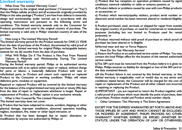 Safety &amp; Precaution 31Limited warranty1 What Does This Limited Warranty Cover?Philips warrants to the original retail purchaser (&ldquo;Consumer&rdquo; or &ldquo;You&rdquo;)that this Philips cellular product and all accessories originally provided byPhilips in the sales package (&ldquo;Product&rdquo;) are free from defects in materials,design and workmanship under normal use in accordance with theoperating instructions and pursuant to the following terms andconditions. This limited warranty extends only to the Consumer forProducts purchased and used in the original country of purchase. Thelimited warranty is valid only in Philips&rsquo; intended country of sales of theproduct.2.How Long is The Limited Warranty Period?The limited warranty period for the Product extends for ONE (1) YEARfrom the date of purchase of the Product, documented by valid proof ofpurchase. The limited warranty for original Philips rechargeable batteryextends for six (6) months from the date of purchase.3.What Will Philips Do if The Product is Not Free From MaterialDefects in Materials and Workmanship During The LimitedWarranty Peri od ?During the limited warranty period, Philips or its authorized servicerepresentative will, at its option either repair or replace, without chargefor parts or labour, a materially defective Product with new orrefurbished parts or Product and return such repaired or replacedProduct to the Consumer in working condition. Philips will retaindefective parts, modules or equipment.Repaired or replaced Product will be covered by this limited warrantyfor the balance of the original limited warranty period or ninety (90) daysfrom the date of repair or replacement whichever is longer. Repair orreplacement of Product, at Philips&rsquo; option is your exclusive remedy.4.What is Not Covered By This Limited Warranty?This limited warranty does not cover:a) Product that has been subjected to misuse, accident, shipping or otherphysical damage, improper installation, abnormal operation handling,neglect, inundation, fire, water or other liquid intrusion; orb) Product that has been damaged due to repair, alteration, ormodification by anyone not authorized by Philips; orc) Product that has reception or operation problems caused by signalconditions, network reliability or cable or antenna systems; ord) Product defects or problems caused by uses with non-Philips productsor accessories; or e) Product which warranty/quality stickers, product serial number orelectronic serial number has been removed, altered or rendered illegible;or f) Product purchased, used, serviced, or shipped for repair from outsidethe original country of purchase, or used for commercial or institutionalpurposes (including but not limited to Products used for rentalpurposes); or g) Product returned without valid proof of purchase or which proof ofpurchase has been altered or is illegible.h)Normal wear and tear or Force Majeure.5.How Do You Get Warranty Service?a) Return the Product to an authorized service center of Philips. You maycontact the local Philips office for the location of the nearest authorizedservice center.b)The SIM card must be removed from the Product before it is given toPhilips. Philips assumes no liability for damaged or loss of the SIM card orthe data contained therein.c)If the Product failure is not covered by this limited warranty, or thislimited warranty is inapplicable, void or invalid due to any terms andconditions stated herein, the Consumer will be charged for the cost ofrepair or replacement of the Product and all other related cost incurredin repairing or replacing the Product.d) IMPORTANT - you are required to return the Product together witha valid proof of purchase which must identify the point of purchase, dateof purchase, Product model and Product serial number clearly.6.Other Limitation: This Warranty is The Entire Agreement.EXCEPT FOR THE EXPRESS WARRANTIES SET FORTH ABOVE ANDTHOSE IMPLIED BY LAW AND WHICH CANNOT BE EXCLUDEDOR MODIFIED BY AGREEMENT, PHILIPS PROVIDES NO OTHERWARRANTY WHETHER EXPRESS OR IMPLIED (WHETHER BYSTATUTE, UNDER THE OPERATION OF LAW OR OTHERWISE)