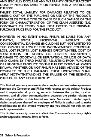 32 Safety &amp; PrecautionAND SPECIALLY DISCLAIMS ANY WARRANTY OF SATISFACTORYQUALITY MERCHANTABILITY OR FITNESS FOR A PARTICULARPURPOSE.PHILIPS&rsquo; TOTAL LIABILITY FOR DAMAGES RELATING TO ORARISING OUT OF THE PURCHASE OR USE OF THE PRODUCT,REGARDLESS OF THE TYPE OR CAUSE OF SUCH DAMAGE OR THEFORM OR CHARACTERISATION OF THE CLAIM ASSERTED (E.G.CONTRACT OR TOPIT), SHALL NOT EXCEED THE ORIGINALPURCHASE PRICE PAID FOR THE PRODUCT.HOWEVER IN NO EVENT SHALL PHILIPS BE LIABLE FOR ANYPUNITIVE, SPECIAL, INCIDENTAL, INDIRECT ORCONSEQUENTIAL DAMAGES (INCLUDING BUT NOT LIMITED TOTHE LOSS OF USE, LOSS OF TIME, INCONVENIENCE, COMMERIALLOSS, LOST PROFITS, LOST BUSINESS OPPORTUNITIES, COST OFSUBSTITUTION OF GOODS OR SERVICES, INVESTMENTS,DAMAGE TO GOODWILL OR REPUTATION, OR LOSS OF DATAAND CLAIMS BY THIRD PARTIES) RESULTING FROM PURCHASEOR USE OF THE PRODUCT, TO THE FULLEST EXTENT ALLOWEDBY LAW, WHETHER OR NOT PHILIPS HAS BEEN ADVISED OF THEPOSSIBILTY OF SUCH DAMAGES. THESE LIMITATIONS SHALLAPPLY NOTWITHSTANDING THE FAILURE OF THE ESSENTIALPURPOSE OF ANY LIMITED REMEDY.This limited warranty represents the complete and exclusive agreementbetween the Consumer and Philips with respect to this cellular Productand it supercedes all prior agreements between the parties, oral orwritten, and all other communications between the parties relating tothe subject matter of this limited warranty. No carrier, retailer, agent,dealer, employee, thereof, or employee of Philips is authorized to makemodifications to this limited warranty and you should not rely on anysuch representation.This limited warranty does not affect the Consumer&rsquo;s statutory rightsunder applicable national laws in force.