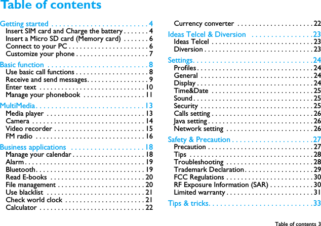 Table of contents 3Getting started  . . . . . . . . . . . . . . . . . . . . . . . . . 4Insert SIM card and Charge the battery . . . . . . . 4Insert a Micro SD card (Memory card)  . . . . . . . 6Connect to your PC . . . . . . . . . . . . . . . . . . . . . . 6Customize your phone . . . . . . . . . . . . . . . . . . . . 7Basic function  . . . . . . . . . . . . . . . . . . . . . . . . . . 8Use basic call functions . . . . . . . . . . . . . . . . . . . . 8Receive and send messages. . . . . . . . . . . . . . . . . 9Enter text  . . . . . . . . . . . . . . . . . . . . . . . . . . . . . 10Manage your phonebook  . . . . . . . . . . . . . . . . . 11MultiMedia . . . . . . . . . . . . . . . . . . . . . . . . . . . . 13Media player  . . . . . . . . . . . . . . . . . . . . . . . . . . . 13Camera  . . . . . . . . . . . . . . . . . . . . . . . . . . . . . . . 14Video recorder . . . . . . . . . . . . . . . . . . . . . . . . . 15FM radio  . . . . . . . . . . . . . . . . . . . . . . . . . . . . . . 16Business applications  . . . . . . . . . . . . . . . . . . . 18Manage your calendar . . . . . . . . . . . . . . . . . . . . 18Alarm . . . . . . . . . . . . . . . . . . . . . . . . . . . . . . . . . 19Bluetooth. . . . . . . . . . . . . . . . . . . . . . . . . . . . . . 19Read E-books  . . . . . . . . . . . . . . . . . . . . . . . . . . 20File management . . . . . . . . . . . . . . . . . . . . . . . . 20Use blacklist  . . . . . . . . . . . . . . . . . . . . . . . . . . . 21Check world clock . . . . . . . . . . . . . . . . . . . . . . 21Calculator . . . . . . . . . . . . . . . . . . . . . . . . . . . . . 22Currency converter  . . . . . . . . . . . . . . . . . . . . . 22Ideas Telcel &amp; Diversion   . . . . . . . . . . . . . . . .23Ideas Telcel  . . . . . . . . . . . . . . . . . . . . . . . . . . . . 23Diversion . . . . . . . . . . . . . . . . . . . . . . . . . . . . . . 23Settings. . . . . . . . . . . . . . . . . . . . . . . . . . . . . . . 24Profiles . . . . . . . . . . . . . . . . . . . . . . . . . . . . . . . . 24General  . . . . . . . . . . . . . . . . . . . . . . . . . . . . . . . 24Display . . . . . . . . . . . . . . . . . . . . . . . . . . . . . . . . 24Time&amp;Date  . . . . . . . . . . . . . . . . . . . . . . . . . . . . 25Sound . . . . . . . . . . . . . . . . . . . . . . . . . . . . . . . . . 25Security . . . . . . . . . . . . . . . . . . . . . . . . . . . . . . . 25Calls setting . . . . . . . . . . . . . . . . . . . . . . . . . . . . 26Java setting . . . . . . . . . . . . . . . . . . . . . . . . . . . . . 26Network setting  . . . . . . . . . . . . . . . . . . . . . . . . 26Safety &amp; Precaution . . . . . . . . . . . . . . . . . . . . .27Precaution . . . . . . . . . . . . . . . . . . . . . . . . . . . . . 27Tips  . . . . . . . . . . . . . . . . . . . . . . . . . . . . . . . . . . 28Troubleshooting  . . . . . . . . . . . . . . . . . . . . . . . . 28Trademark Declaration . . . . . . . . . . . . . . . . . . . 29FCC Regulations . . . . . . . . . . . . . . . . . . . . . . . . 30RF Exposure Information (SAR) . . . . . . . . . . . . 30Limited warranty . . . . . . . . . . . . . . . . . . . . . . . . 31Tips &amp; tricks. . . . . . . . . . . . . . . . . . . . . . . . . . .33Table of contents