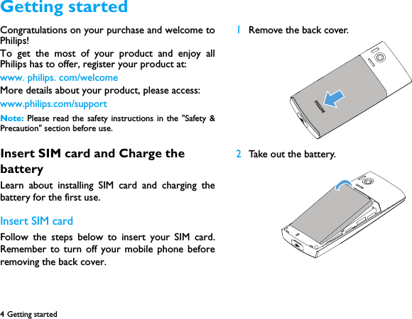 4 Getting started  Congratulations on your purchase and welcome toPhilips!To get the most of your product and enjoy allPhilips has to offer, register your product at:www. philips. com/welcomeMore details about your product, please access:www.philips.com/supportNote:  Please read the safety instructions in the "Safety &amp;Precaution" section before use. Insert SIM card and Charge the batteryLearn about installing SIM card and charging thebattery for the first use.Insert SIM cardFollow the steps below to insert your SIM card.Remember to turn off your mobile phone beforeremoving the back cover. 1Remove the back cover.  2Take out the battery.Getting started